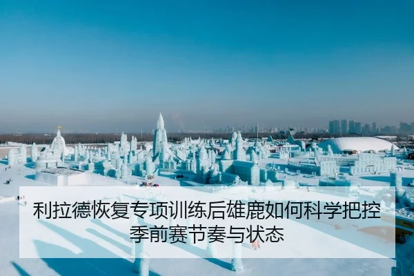 利拉德恢复专项训练后雄鹿如何科学把控季前赛节奏与状态
