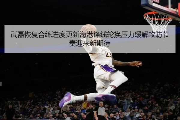 武磊恢复合练进度更新海港锋线轮换压力缓解攻防节奏迎来新期待